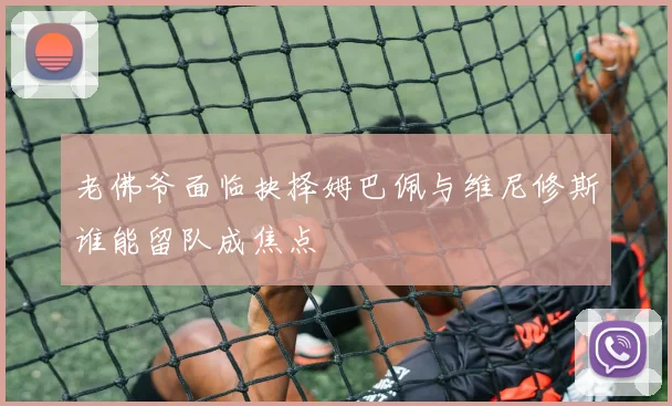 老佛爷面临抉择姆巴佩与维尼修斯谁能留队成焦点